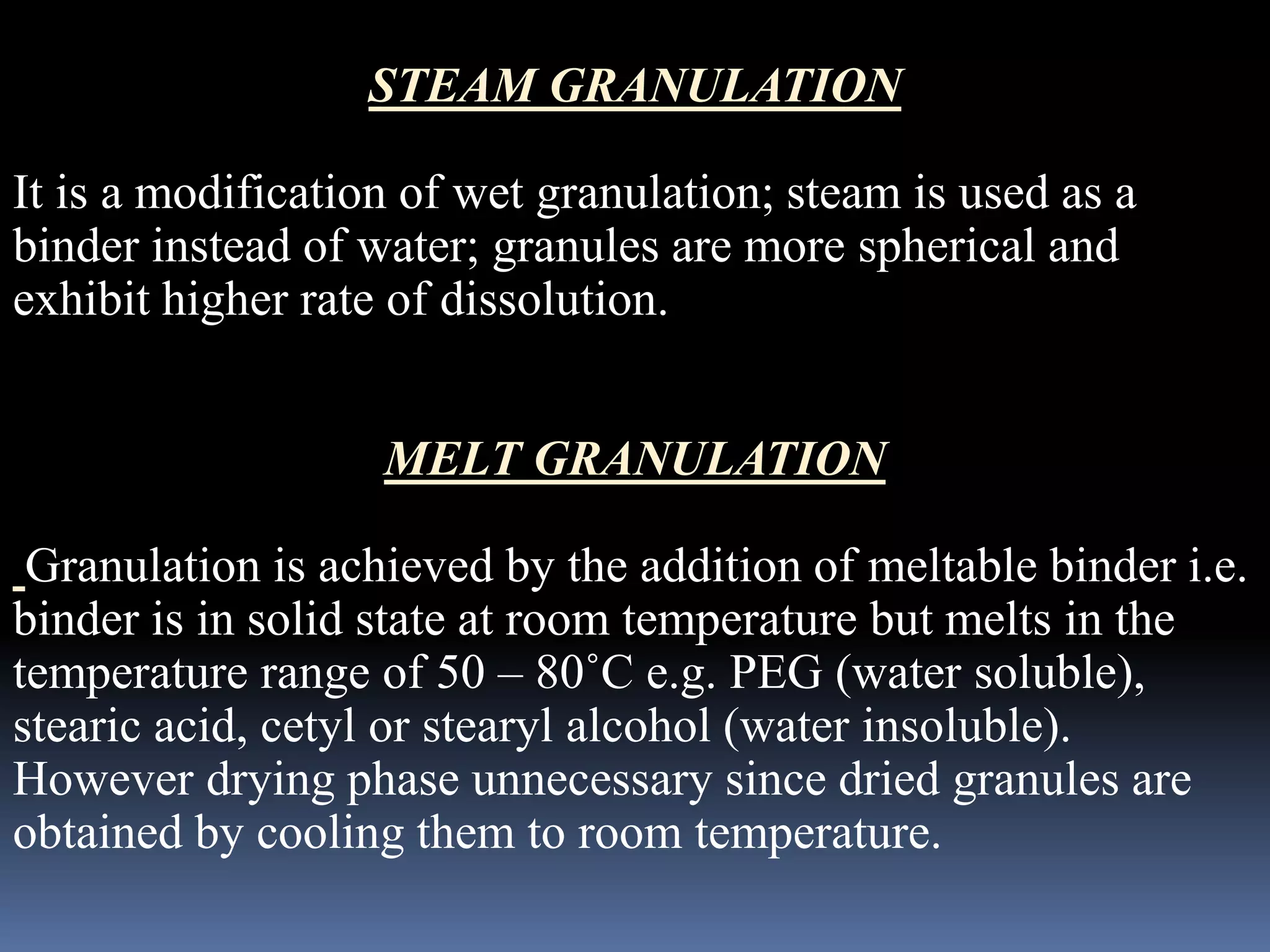 STEAM GRANULATION 
It is a modification of wet granulation; steam is used as a 
binder instead of water; granules are more spherical and 
exhibit higher rate of dissolution. 
MELT GRANULATION 
Granulation is achieved by the addition of meltable binder i.e. 
binder is in solid state at room temperature but melts in the 
temperature range of 50 – 80˚C e.g. PEG (water soluble), 
stearic acid, cetyl or stearyl alcohol (water insoluble). 
However drying phase unnecessary since dried granules are 
obtained by cooling them to room temperature. 
 