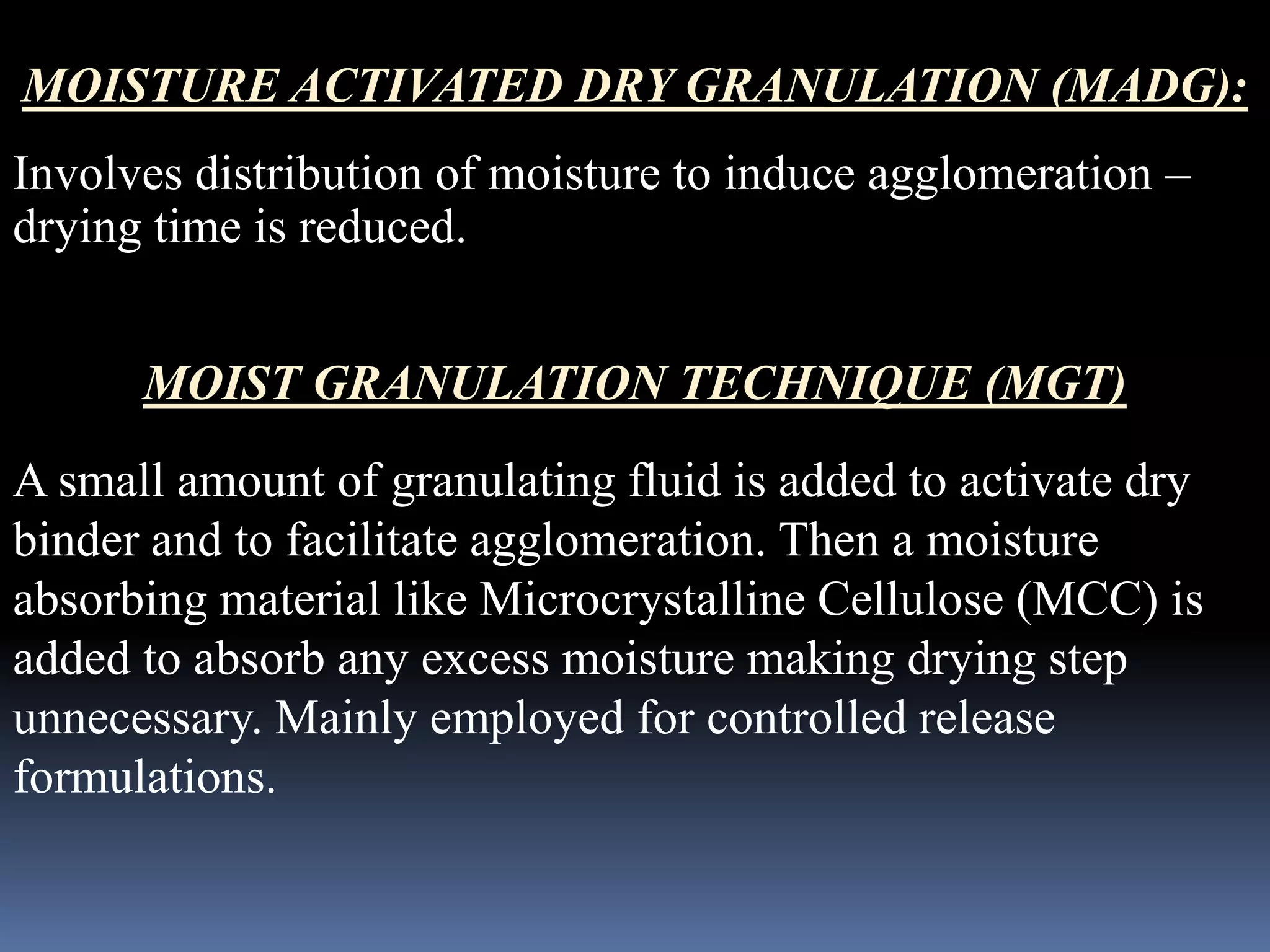MOISTURE ACTIVATED DRY GRANULATION (MADG): 
Involves distribution of moisture to induce agglomeration – 
drying time is reduced. 
MOIST GRANULATION TECHNIQUE (MGT) 
A small amount of granulating fluid is added to activate dry 
binder and to facilitate agglomeration. Then a moisture 
absorbing material like Microcrystalline Cellulose (MCC) is 
added to absorb any excess moisture making drying step 
unnecessary. Mainly employed for controlled release 
formulations. 
 