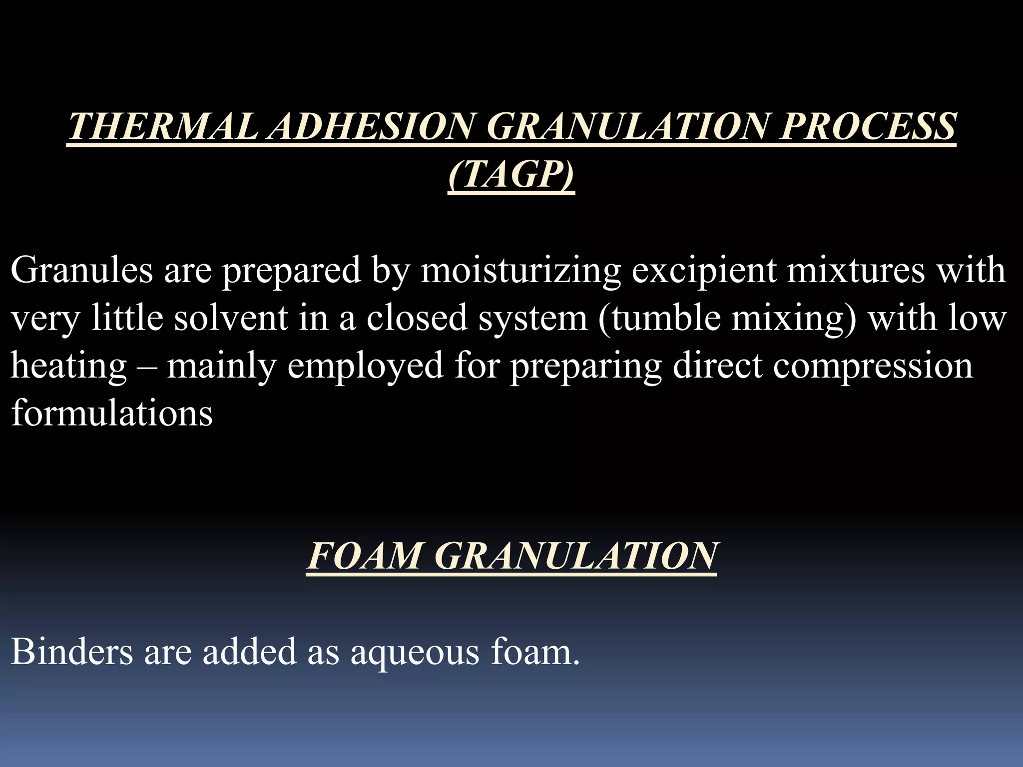 THERMAL ADHESION GRANULATION PROCESS 
(TAGP) 
Granules are prepared by moisturizing excipient mixtures with 
very little solvent in a closed system (tumble mixing) with low 
heating – mainly employed for preparing direct compression 
formulations 
FOAM GRANULATION 
Binders are added as aqueous foam. 
 