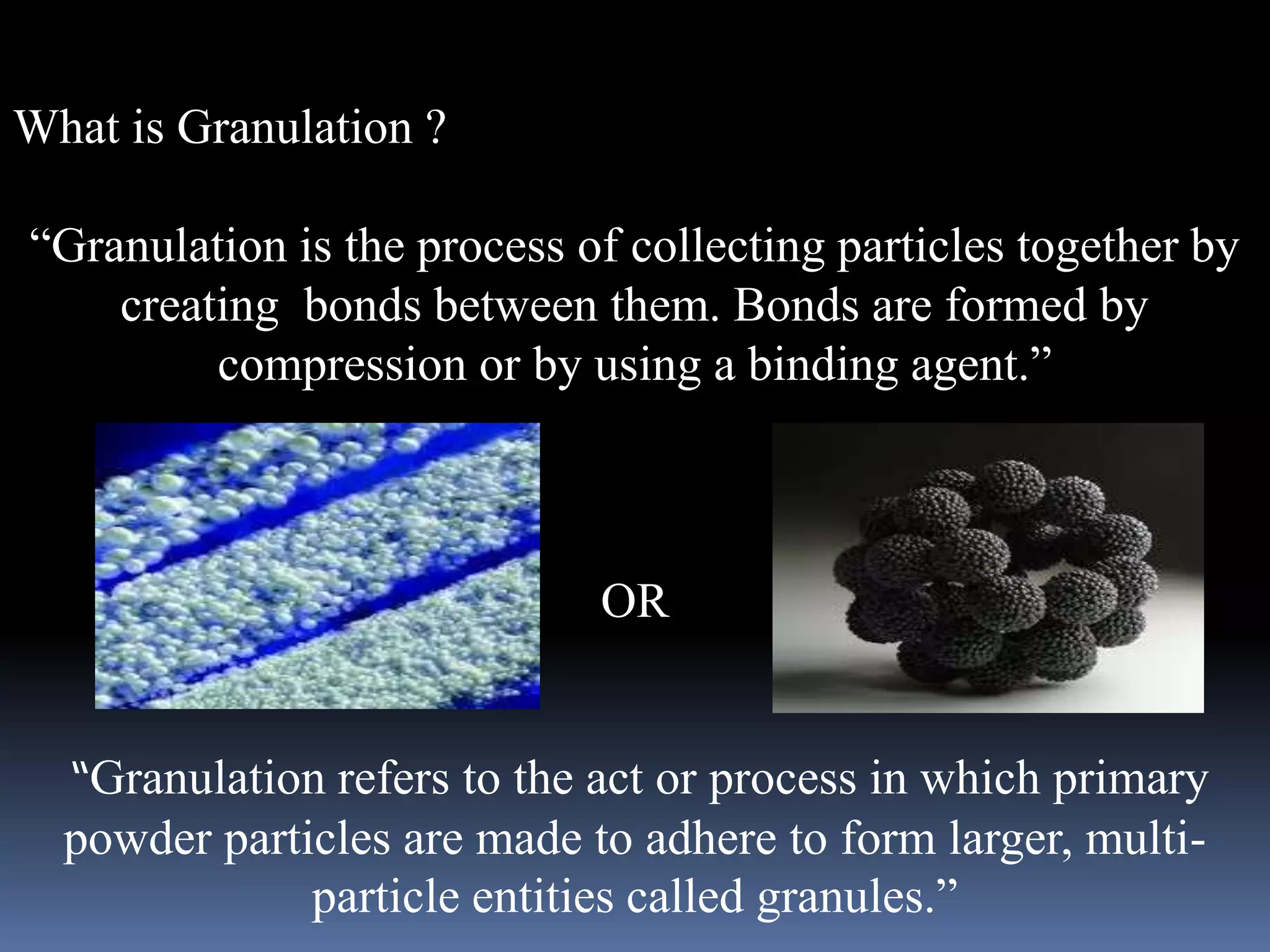 What is Granulation ? 
“Granulation is the process of collecting particles together by 
creating bonds between them. Bonds are formed by 
compression or by using a binding agent.” 
OR 
“Granulation refers to the act or process in which primary 
powder particles are made to adhere to form larger, multi-particle 
entities called granules.” 
 