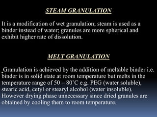 STEAM GRANULATION 
It is a modification of wet granulation; steam is used as a 
binder instead of water; granules are more spherical and 
exhibit higher rate of dissolution. 
MELT GRANULATION 
Granulation is achieved by the addition of meltable binder i.e. 
binder is in solid state at room temperature but melts in the 
temperature range of 50 – 80˚C e.g. PEG (water soluble), 
stearic acid, cetyl or stearyl alcohol (water insoluble). 
However drying phase unnecessary since dried granules are 
obtained by cooling them to room temperature. 
 