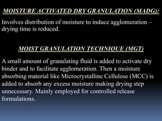 MOISTURE ACTIVATED DRY GRANULATION (MADG): 
Involves distribution of moisture to induce agglomeration – 
drying time is reduced. 
MOIST GRANULATION TECHNIQUE (MGT) 
A small amount of granulating fluid is added to activate dry 
binder and to facilitate agglomeration. Then a moisture 
absorbing material like Microcrystalline Cellulose (MCC) is 
added to absorb any excess moisture making drying step 
unnecessary. Mainly employed for controlled release 
formulations. 
 