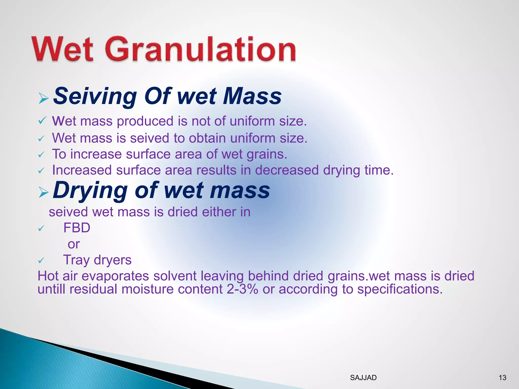 SAJJAD 13
Seiving Of wet Mass
 wet mass produced is not of uniform size.
 Wet mass is seived to obtain uniform size.
 To increase surface area of wet grains.
 Increased surface area results in decreased drying time.
Drying of wet mass
seived wet mass is dried either in
 FBD
or
 Tray dryers
Hot air evaporates solvent leaving behind dried grains.wet mass is dried
untill residual moisture content 2-3% or according to specifications.
 
