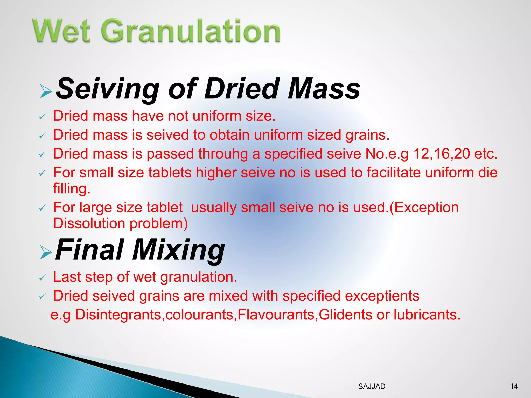 SAJJAD 14
Seiving of Dried Mass
 Dried mass have not uniform size.
 Dried mass is seived to obtain uniform sized grains.
 Dried mass is passed throuhg a specified seive No.e.g 12,16,20 etc.
 For small size tablets higher seive no is used to facilitate uniform die
filling.
 For large size tablet usually small seive no is used.(Exception
Dissolution problem)
Final Mixing
 Last step of wet granulation.
 Dried seived grains are mixed with specified exceptients
e.g Disintegrants,colourants,Flavourants,Glidents or lubricants.
 