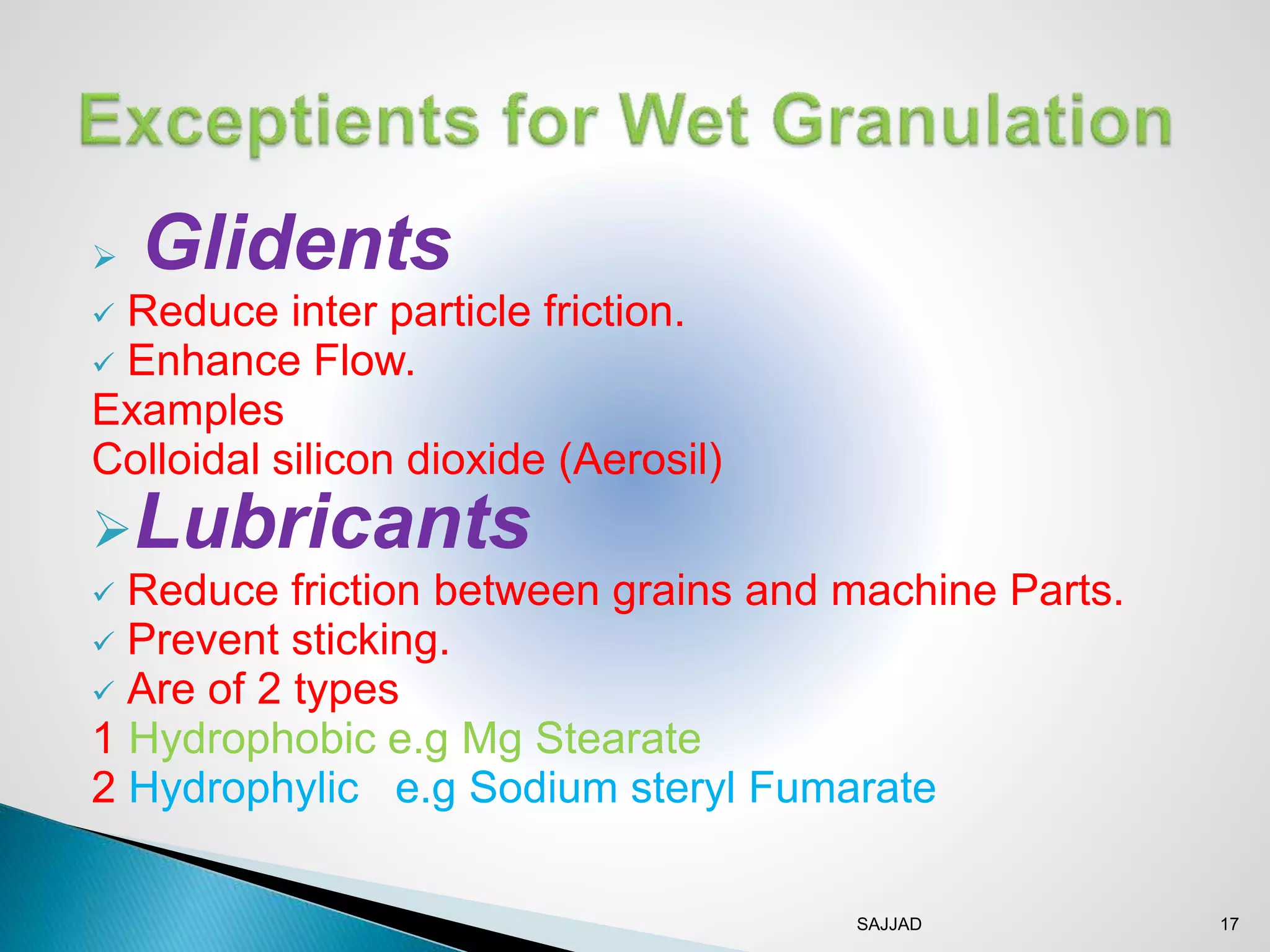 SAJJAD 17
 Glidents
 Reduce inter particle friction.
 Enhance Flow.
Examples
Colloidal silicon dioxide (Aerosil)
Lubricants
 Reduce friction between grains and machine Parts.
 Prevent sticking.
 Are of 2 types
1 Hydrophobic e.g Mg Stearate
2 Hydrophylic e.g Sodium steryl Fumarate
 