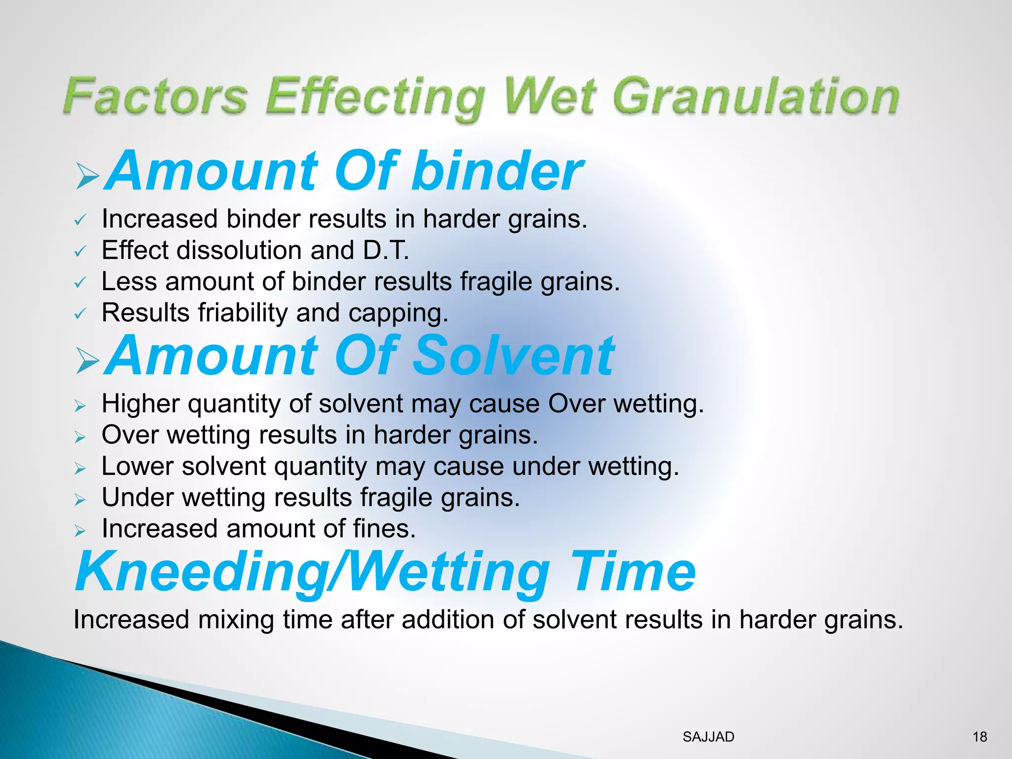 SAJJAD 18
Amount Of binder
 Increased binder results in harder grains.
 Effect dissolution and D.T.
 Less amount of binder results fragile grains.
 Results friability and capping.
Amount Of Solvent
 Higher quantity of solvent may cause Over wetting.
 Over wetting results in harder grains.
 Lower solvent quantity may cause under wetting.
 Under wetting results fragile grains.
 Increased amount of fines.
Kneeding/Wetting Time
Increased mixing time after addition of solvent results in harder grains.
 