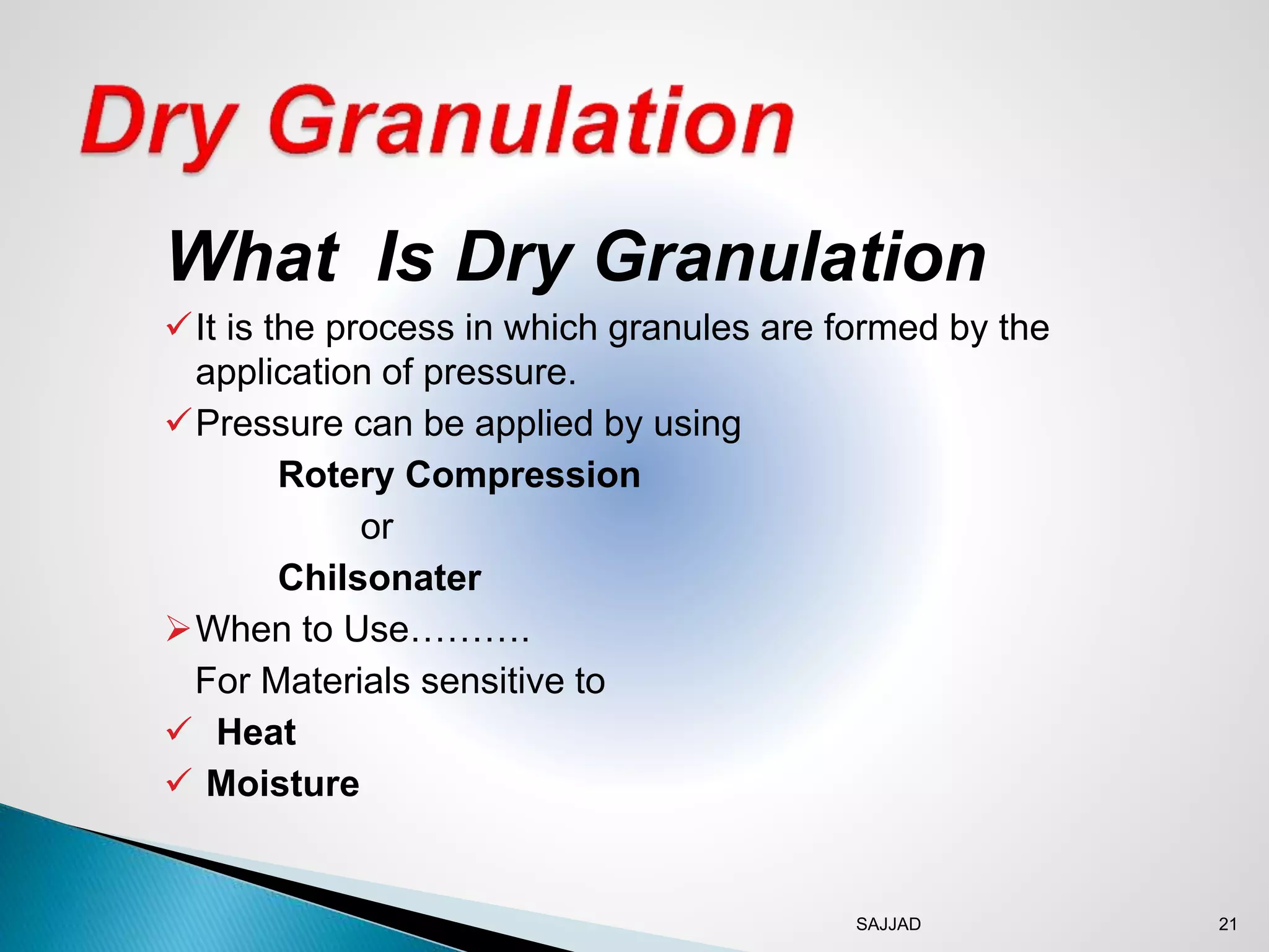 SAJJAD 21
What Is Dry Granulation
It is the process in which granules are formed by the
application of pressure.
Pressure can be applied by using
Rotery Compression
or
Chilsonater
When to Use……….
For Materials sensitive to
 Heat
 Moisture
 