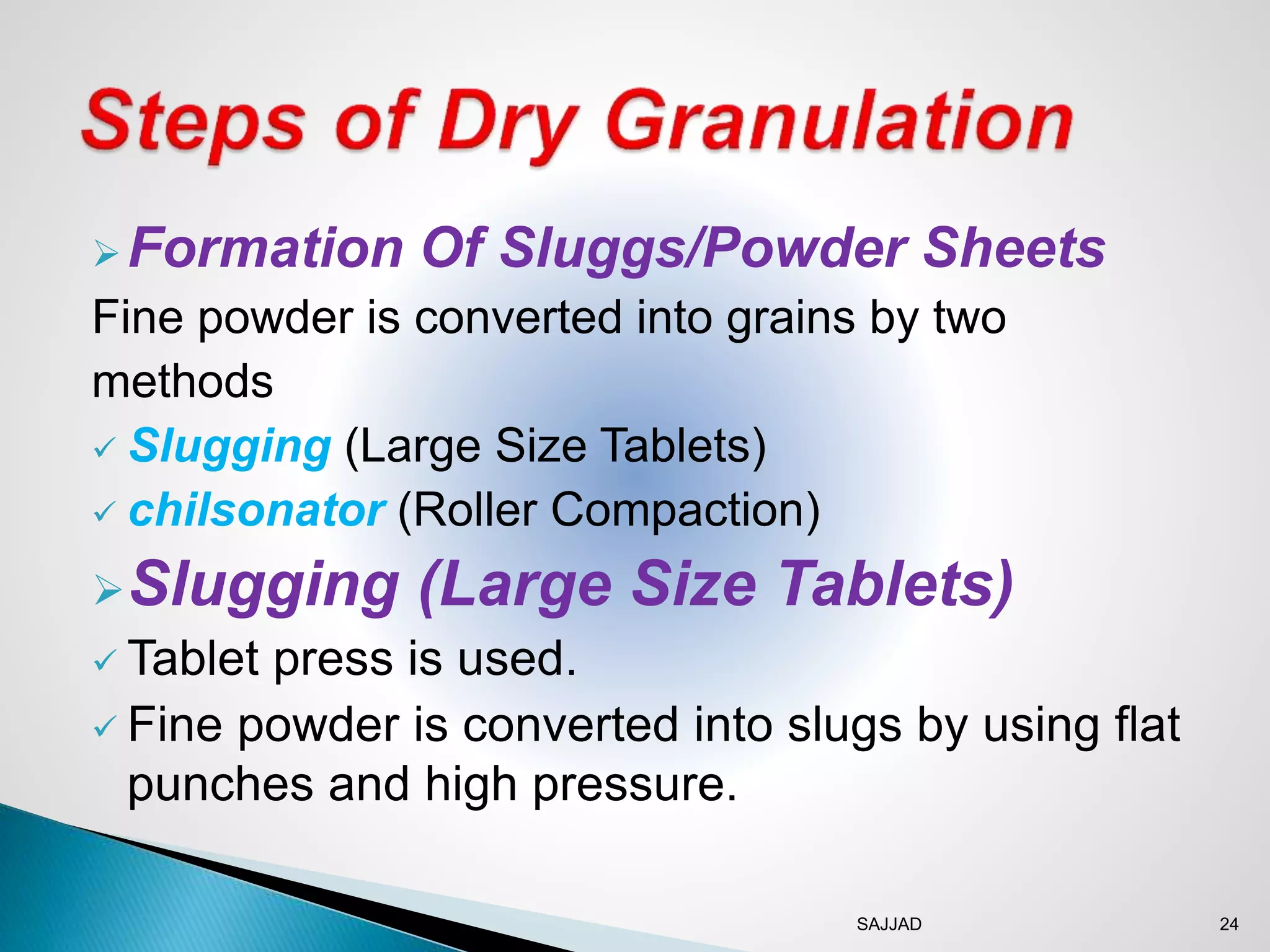 SAJJAD 24
Formation Of Sluggs/Powder Sheets
Fine powder is converted into grains by two
methods
 Slugging (Large Size Tablets)
 chilsonator (Roller Compaction)
Slugging (Large Size Tablets)
 Tablet press is used.
 Fine powder is converted into slugs by using flat
punches and high pressure.
 