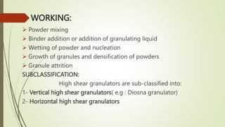 WORKING:
 Powder mixing
 Binder addition or addition of granulating liquid
 Wetting of powder and nucleation
 Growth of granules and densification of powders
 Granule attrition
SUBCLASSIFICATION:
High shear granulators are sub-classified into:
1- Vertical high shear granulators( e.g : Diosna granulator)
2- Horizontal high shear granulators
 