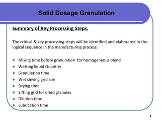 1
Summary of Key Processing Steps:
The critical & key processing steps will be identified and elaborated in the
logical sequence in the manufacturing process:
 Mixing time before granulation for homogeneous blend
 Wetting liquid Quantity
 Granulation time
 Wet sieving grid size
 Drying time
 Sifting grid for dried granules
 Dilution time
 Lubrication time
Solid Dosage Granulation
 
