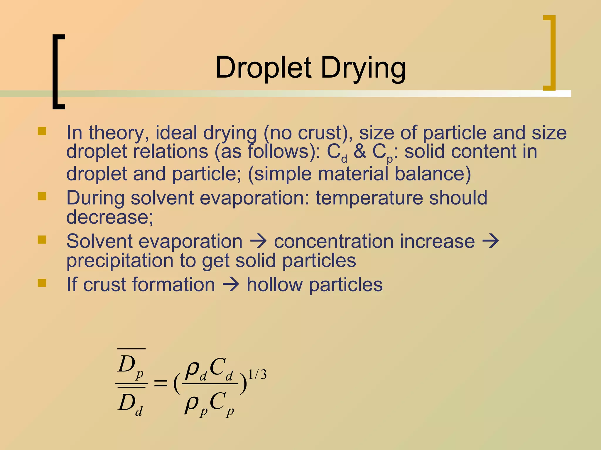 Droplet Drying In theory, ideal drying (no crust), size of particle and size droplet relations (as follows): C d  & C p : solid content in droplet and particle; (simple material balance) During solvent evaporation: temperature should decrease;  Solvent evaporation    concentration increase    precipitation to get solid particles If crust formation    hollow particles 