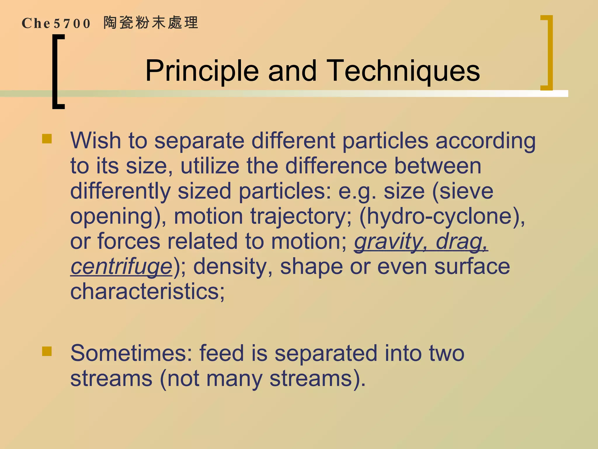 Principle and Techniques Wish to separate different particles according to its size, utilize the difference between differently sized particles: e.g. size (sieve opening), motion trajectory; (hydro-cyclone), or forces related to motion;  gravity, drag, centrifuge ); density, shape or even surface characteristics; Sometimes: feed is separated into two streams (not many streams). Che5700  陶瓷粉末處理 