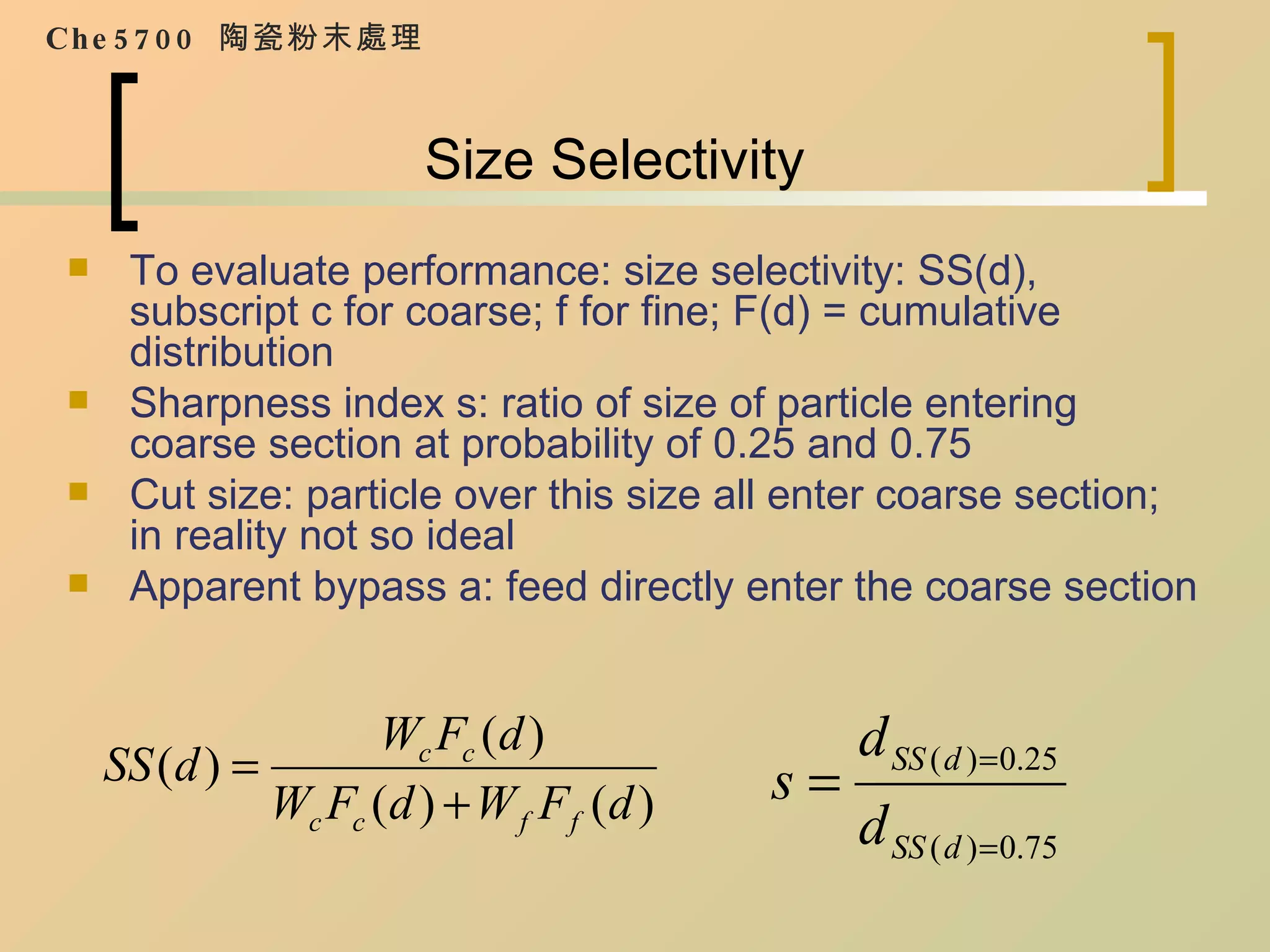 Size Selectivity To evaluate performance: size selectivity: SS(d), subscript c for coarse; f for fine; F(d) = cumulative distribution Sharpness index s: ratio of size of particle entering coarse section at probability of 0.25 and 0.75 Cut size: particle over this size all enter coarse section; in reality not so ideal Apparent bypass a: feed directly enter the coarse section Che5700  陶瓷粉末處理 