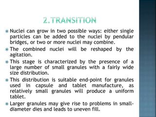  Nuclei can grow in two possible ways: either single
particles can be added to the nuclei by pendular
bridges, or two or more nuclei may combine.
 The combined nuclei will be reshaped by the
agitation.
 This stage is characterized by the presence of a
large number of small granules with a fairly wide
size distribution.
 This distribution is suitable end-point for granules
used in capsule and tablet manufacture, as
relatively small granules will produce a uniform
tablet.
 Larger granules may give rise to problems in small-
diameter dies and leads to uneven fill.
 