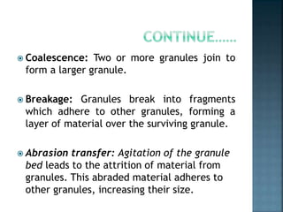  Coalescence: Two or more granules join to
form a larger granule.
 Breakage: Granules break into fragments
which adhere to other granules, forming a
layer of material over the surviving granule.
 Abrasion transfer: Agitation of the granule
bed leads to the attrition of material from
granules. This abraded material adheres to
other granules, increasing their size.
 