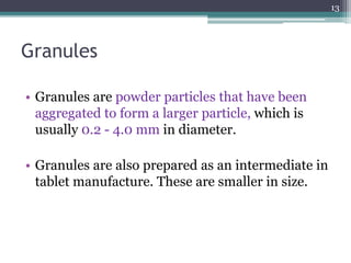 Granules
• Granules are powder particles that have been
aggregated to form a larger particle, which is
usually 0.2 - 4.0 mm in diameter.
• Granules are also prepared as an intermediate in
tablet manufacture. These are smaller in size.
13
 