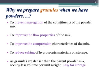 Why we prepare granules when we have
powders….?
• To prevent segregation of the constituents of the powder
mix.
• To improve the flow properties of the mix.
• To improve the compression characteristics of the mix.
• To reduce caking of hygroscopic materials on storage.
• As granules are denser than the parent powder mix,
occupy less volume per unit weight. Easy for storage.
15
 