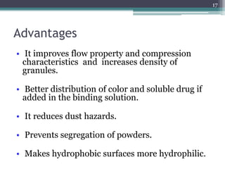 Advantages
• It improves flow property and compression
characteristics and increases density of
granules.
• Better distribution of color and soluble drug if
added in the binding solution.
• It reduces dust hazards.
• Prevents segregation of powders.
• Makes hydrophobic surfaces more hydrophilic.
17
 