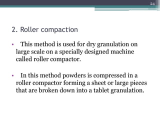 2. Roller compaction
• This method is used for dry granulation on
large scale on a specially designed machine
called roller compactor.
• In this method powders is compressed in a
roller compactor forming a sheet or large pieces
that are broken down into a tablet granulation.
24
 