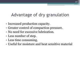 Advantage of dry granulation
• Increased production capacity.
• Greater control of compaction pressure.
• No need for excessive lubrication.
• Less number of step.
• Less time consuming.
• Useful for moisture and heat sensitive material
27
 