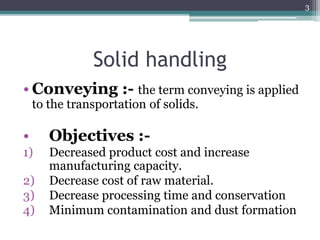 Solid handling
• Conveying :- the term conveying is applied
to the transportation of solids.
• Objectives :-
1) Decreased product cost and increase
manufacturing capacity.
2) Decrease cost of raw material.
3) Decrease processing time and conservation
4) Minimum contamination and dust formation
3
 