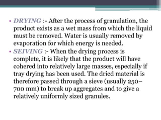 • DRYING :- After the process of granulation, the
product exists as a wet mass from which the liquid
must be removed. Water is usually removed by
evaporation for which energy is needed.
• SEIVING :- When the drying process is
complete, it is likely that the product will have
cohered into relatively large masses, especially if
tray drying has been used. The dried material is
therefore passed through a sieve (usually 250–
700 mm) to break up aggregates and to give a
relatively uniformly sized granules.
 