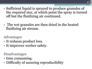 • Sufficient liquid is sprayed to produce granules of
the required size, at which point the spray is turned
off but the fluidizing air continued.
• The wet granules are then dried in the heated
fluidizing air stream.
Advantages
• It reduces product loss.
• It improves worker safety.
Disadvantages
• time consuming.
• Difficulty of assuring reproducibility
41
 