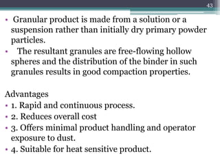 • Granular product is made from a solution or a
suspension rather than initially dry primary powder
particles.
• The resultant granules are free-flowing hollow
spheres and the distribution of the binder in such
granules results in good compaction properties.
Advantages
• 1. Rapid and continuous process.
• 2. Reduces overall cost
• 3. Offers minimal product handling and operator
exposure to dust.
• 4. Suitable for heat sensitive product.
43
 