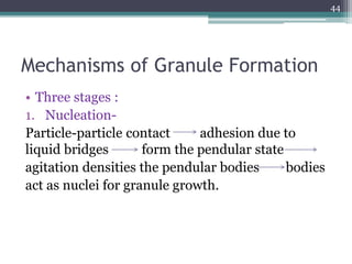 Mechanisms of Granule Formation
• Three stages :
1. Nucleation-
Particle-particle contact adhesion due to
liquid bridges form the pendular state
agitation densities the pendular bodies bodies
act as nuclei for granule growth.
44
 