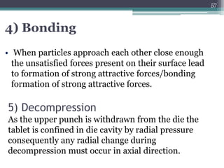 5) Decompression
As the upper punch is withdrawn from the die the
tablet is confined in die cavity by radial pressure
consequently any radial change during
decompression must occur in axial direction.
4) Bonding
• When particles approach each other close enough
the unsatisfied forces present on their surface lead
to formation of strong attractive forces/bonding
formation of strong attractive forces.
57
 