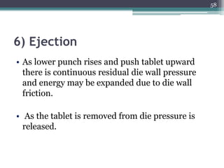 6) Ejection
• As lower punch rises and push tablet upward
there is continuous residual die wall pressure
and energy may be expanded due to die wall
friction.
• As the tablet is removed from die pressure is
released.
58
 