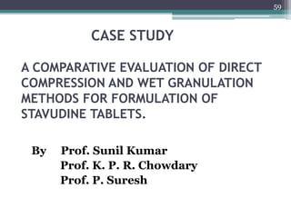 CASE STUDY
A COMPARATIVE EVALUATION OF DIRECT
COMPRESSION AND WET GRANULATION
METHODS FOR FORMULATION OF
STAVUDINE TABLETS.
By Prof. Sunil Kumar
Prof. K. P. R. Chowdary
Prof. P. Suresh
59
 