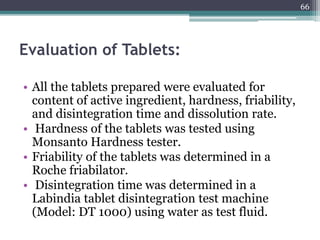 Evaluation of Tablets:
• All the tablets prepared were evaluated for
content of active ingredient, hardness, friability,
and disintegration time and dissolution rate.
• Hardness of the tablets was tested using
Monsanto Hardness tester.
• Friability of the tablets was determined in a
Roche friabilator.
• Disintegration time was determined in a
Labindia tablet disintegration test machine
(Model: DT 1000) using water as test fluid.
66
 