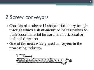 2 Screw conveyors
• Consists of a tube or U-shaped stationary trough
through which a shaft-mounted helix revolves to
push loose material forward in a horizontal or
inclined direction
• One of the most widely used conveyors in the
processing industry.
7
 