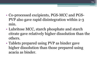 • Co-processed excipients, PGS-MCC and PGS-
PVP also gave rapid disintegration within 2-3
min.
• Lubritose MCC, starch phosphate and starch
citrate gave relatively higher dissolution than the
others.
• Tablets prepared using PVP as binder gave
higher dissolution than those prepared using
acacia as binder.
72
 