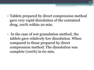 • Tablets prepared by direct compression method
gave very rapid dissolution of the contained
drug, 100% within 20 min.
• In the case of wet granulation method, the
tablets gave relatively low dissolution. When
compared to those prepared by direct
compression method. The dissolution was
complete (100%) in 60 min.
75
 