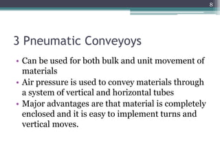 3 Pneumatic Conveyoys
• Can be used for both bulk and unit movement of
materials
• Air pressure is used to convey materials through
a system of vertical and horizontal tubes
• Major advantages are that material is completely
enclosed and it is easy to implement turns and
vertical moves.
8
 