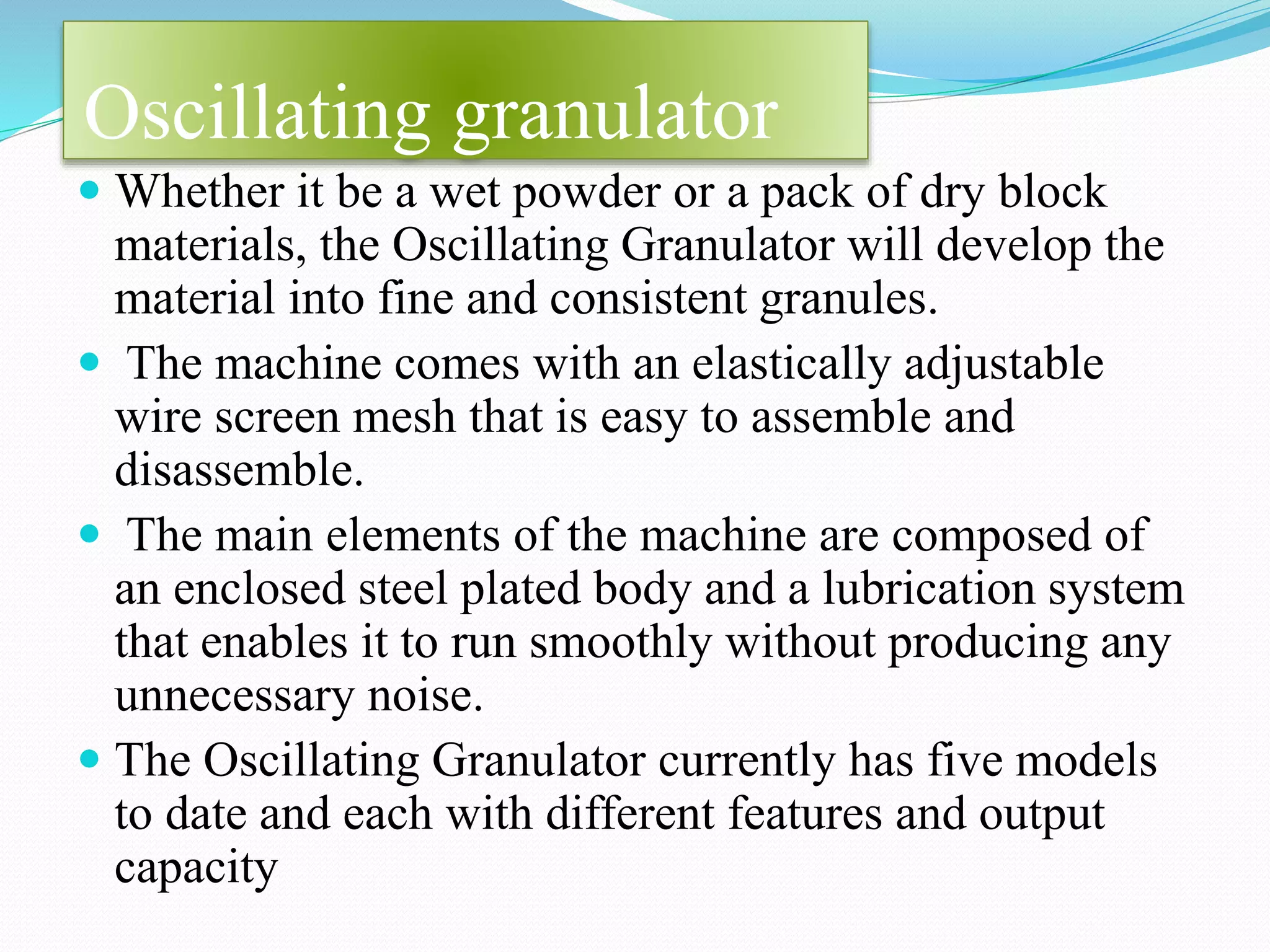 Oscillating granulator
 Whether it be a wet powder or a pack of dry block
materials, the Oscillating Granulator will develop the
material into fine and consistent granules.
 The machine comes with an elastically adjustable
wire screen mesh that is easy to assemble and
disassemble.
 The main elements of the machine are composed of
an enclosed steel plated body and a lubrication system
that enables it to run smoothly without producing any
unnecessary noise.
 The Oscillating Granulator currently has five models
to date and each with different features and output
capacity
 