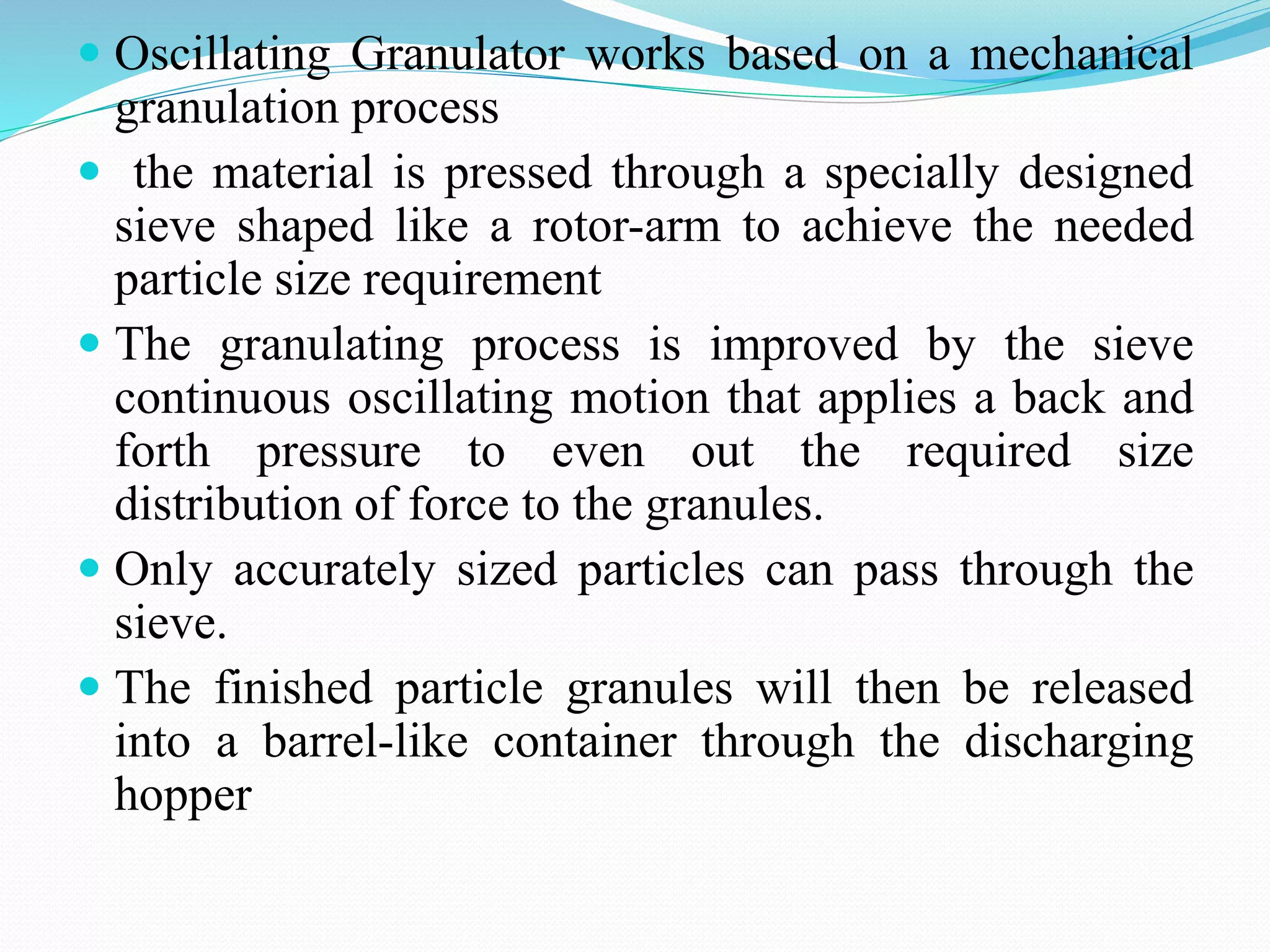  Oscillating Granulator works based on a mechanical
granulation process
 the material is pressed through a specially designed
sieve shaped like a rotor-arm to achieve the needed
particle size requirement
 The granulating process is improved by the sieve
continuous oscillating motion that applies a back and
forth pressure to even out the required size
distribution of force to the granules.
 Only accurately sized particles can pass through the
sieve.
 The finished particle granules will then be released
into a barrel-like container through the discharging
hopper
 