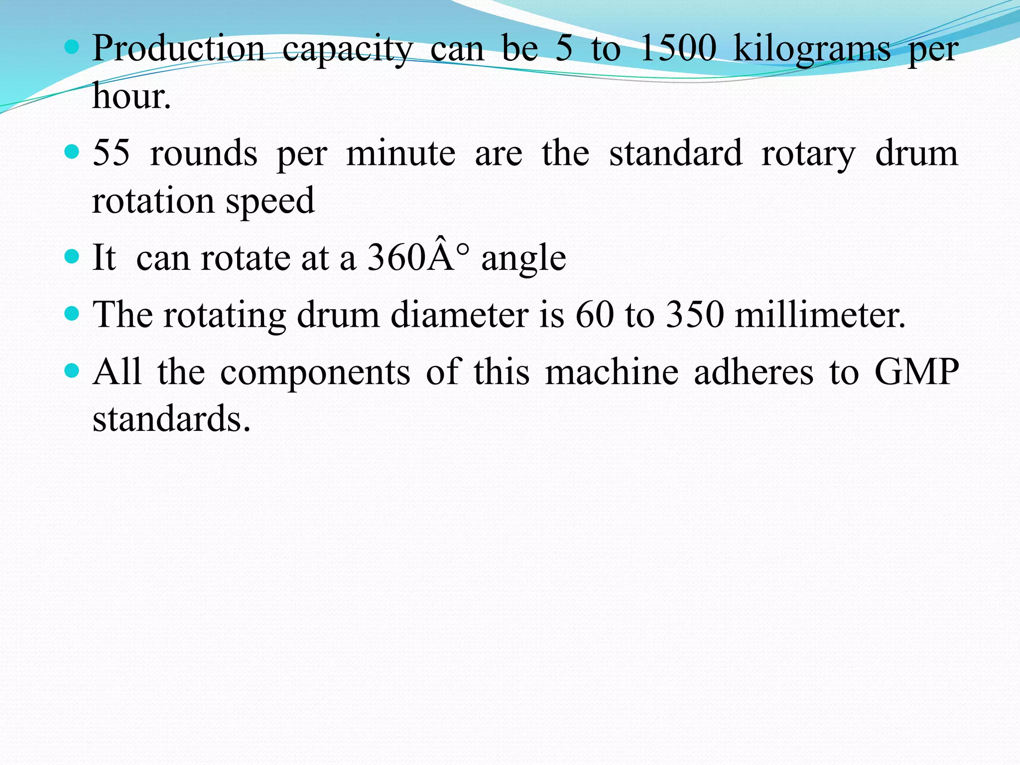  Production capacity can be 5 to 1500 kilograms per
hour.
 55 rounds per minute are the standard rotary drum
rotation speed
 It can rotate at a 360Â° angle
 The rotating drum diameter is 60 to 350 millimeter.
 All the components of this machine adheres to GMP
standards.
 