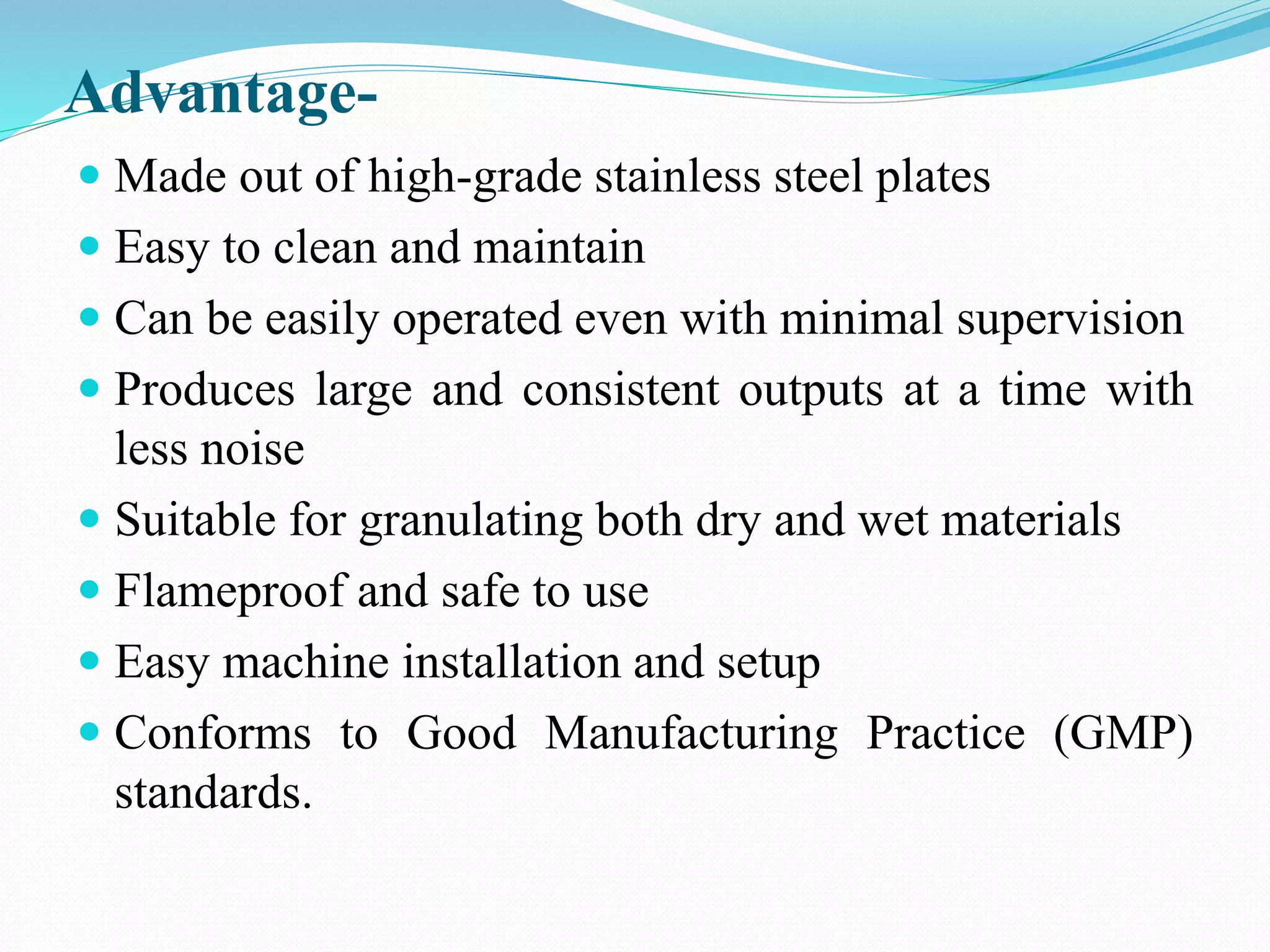 Advantage-
 Made out of high-grade stainless steel plates
 Easy to clean and maintain
 Can be easily operated even with minimal supervision
 Produces large and consistent outputs at a time with
less noise
 Suitable for granulating both dry and wet materials
 Flameproof and safe to use
 Easy machine installation and setup
 Conforms to Good Manufacturing Practice (GMP)
standards.
 