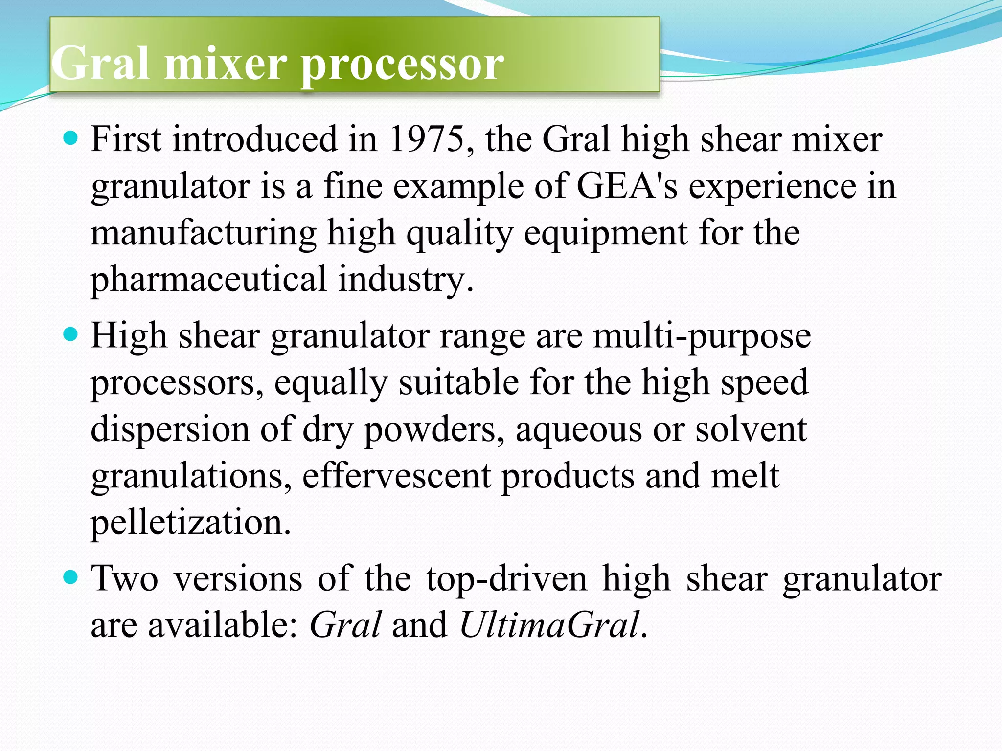 Gral mixer processor
 First introduced in 1975, the Gral high shear mixer
granulator is a fine example of GEA's experience in
manufacturing high quality equipment for the
pharmaceutical industry.
 High shear granulator range are multi-purpose
processors, equally suitable for the high speed
dispersion of dry powders, aqueous or solvent
granulations, effervescent products and melt
pelletization.
 Two versions of the top-driven high shear granulator
are available: Gral and UltimaGral.
 