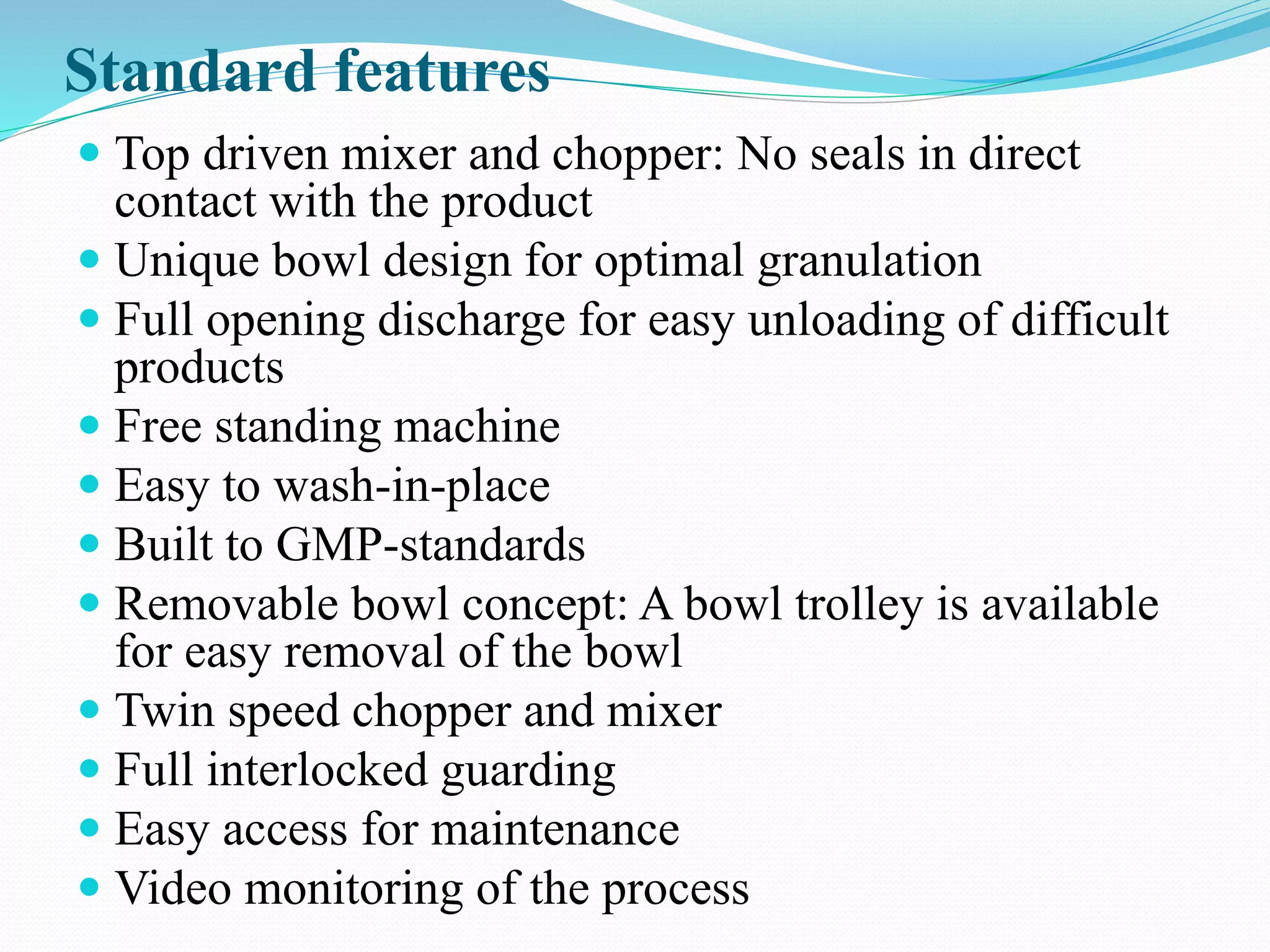 Standard features
 Top driven mixer and chopper: No seals in direct
contact with the product
 Unique bowl design for optimal granulation
 Full opening discharge for easy unloading of difficult
products
 Free standing machine
 Easy to wash-in-place
 Built to GMP-standards
 Removable bowl concept: A bowl trolley is available
for easy removal of the bowl
 Twin speed chopper and mixer
 Full interlocked guarding
 Easy access for maintenance
 Video monitoring of the process
 