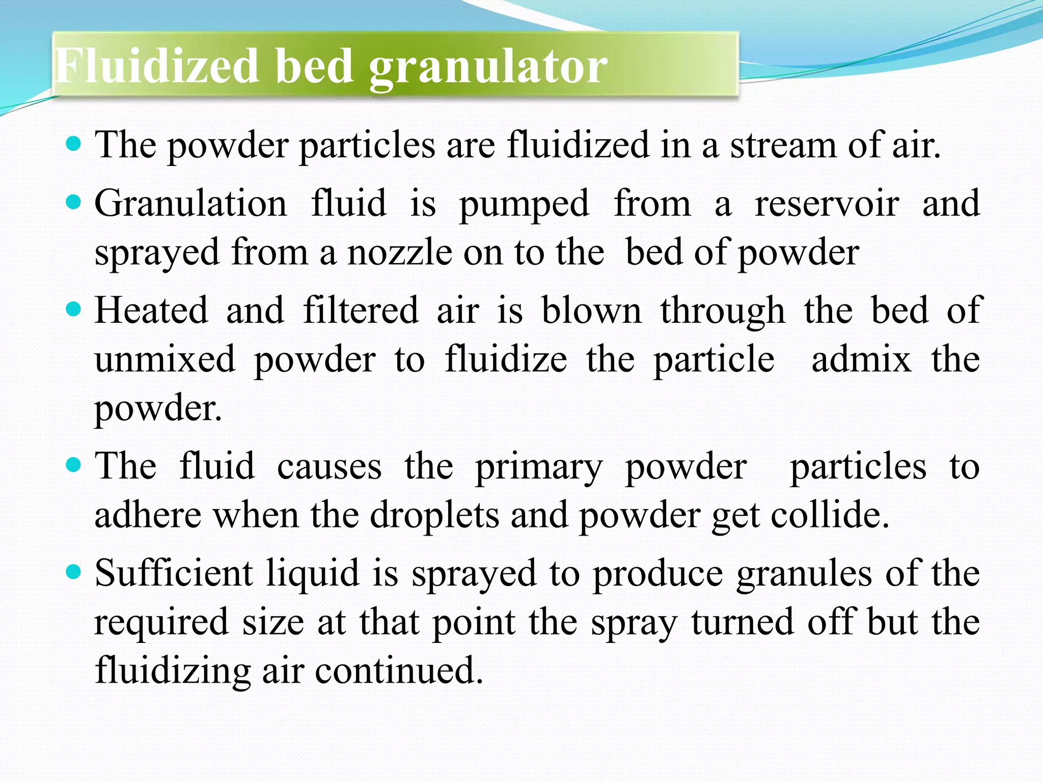 Fluidized bed granulator
 The powder particles are fluidized in a stream of air.
 Granulation fluid is pumped from a reservoir and
sprayed from a nozzle on to the bed of powder
 Heated and filtered air is blown through the bed of
unmixed powder to fluidize the particle admix the
powder.
 The fluid causes the primary powder particles to
adhere when the droplets and powder get collide.
 Sufficient liquid is sprayed to produce granules of the
required size at that point the spray turned off but the
fluidizing air continued.
 
