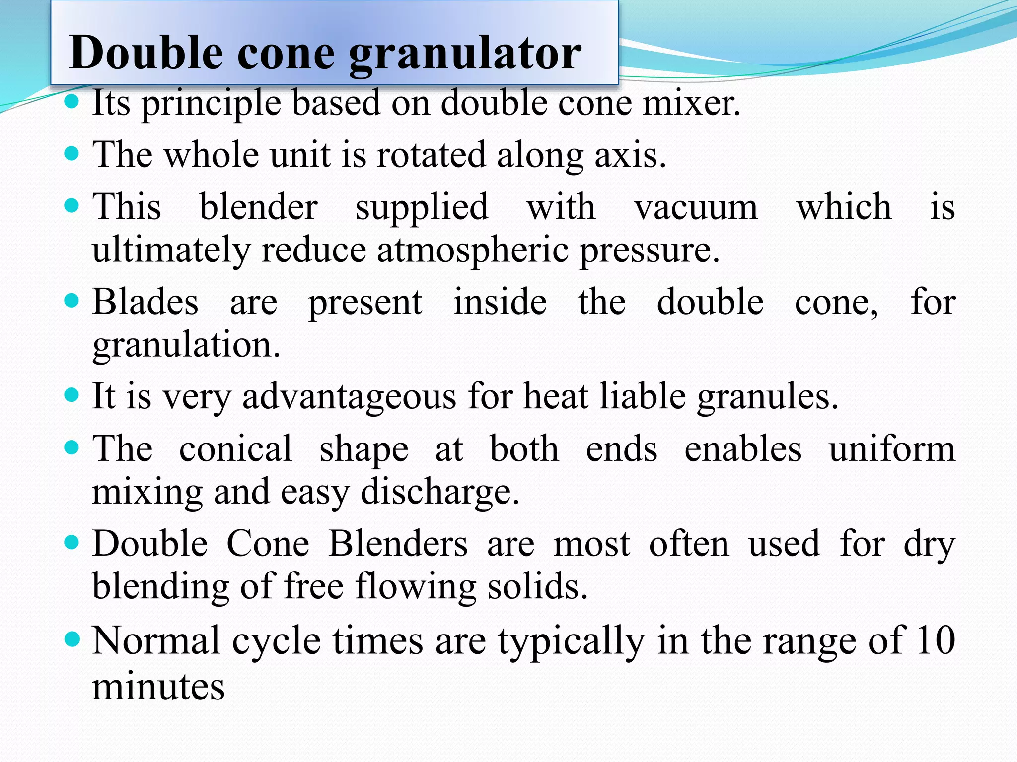 Double cone granulator
 Its principle based on double cone mixer.
 The whole unit is rotated along axis.
 This blender supplied with vacuum which is
ultimately reduce atmospheric pressure.
 Blades are present inside the double cone, for
granulation.
 It is very advantageous for heat liable granules.
 The conical shape at both ends enables uniform
mixing and easy discharge.
 Double Cone Blenders are most often used for dry
blending of free flowing solids.
 Normal cycle times are typically in the range of 10
minutes
 