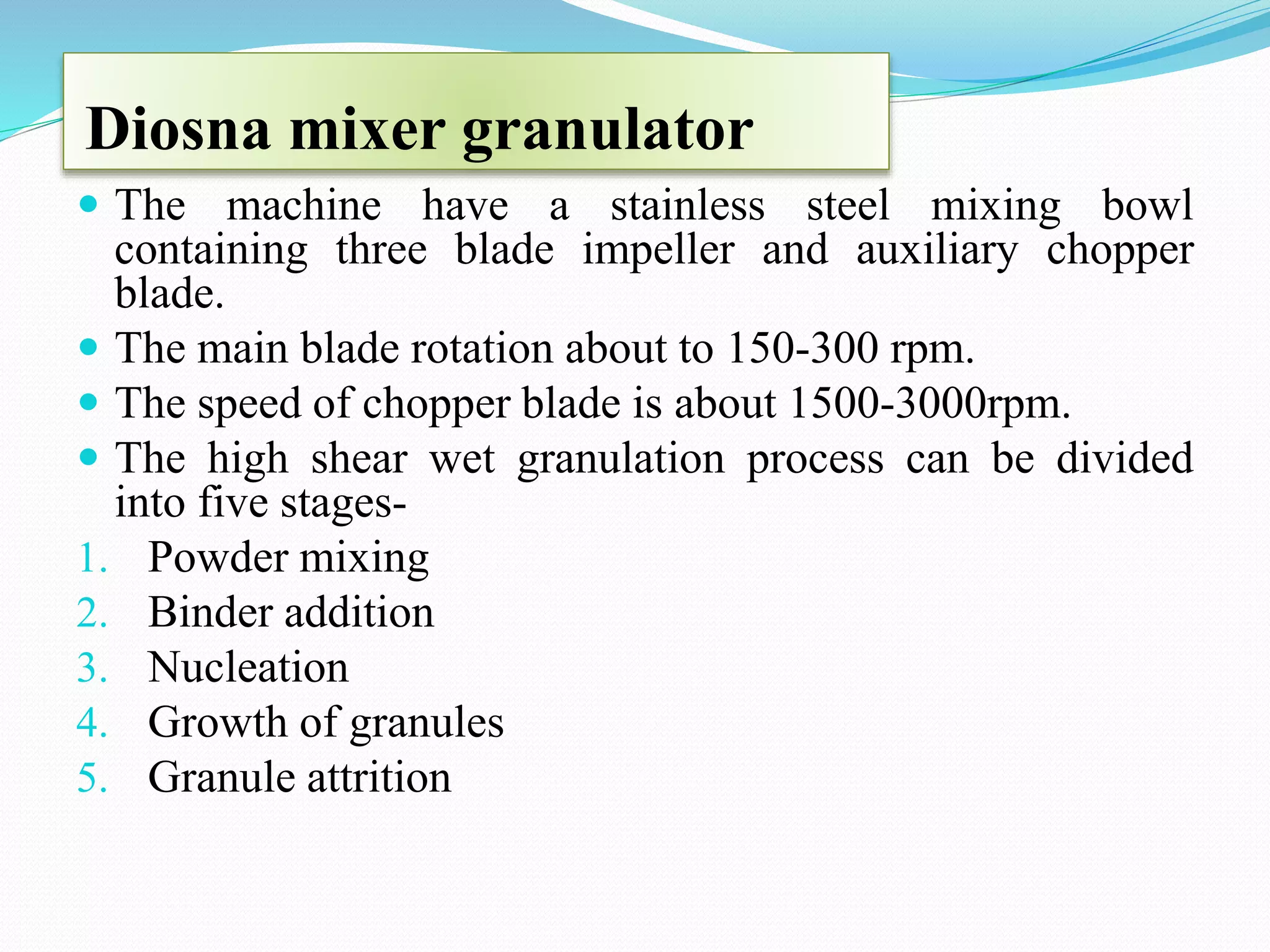 Diosna mixer granulator
 The machine have a stainless steel mixing bowl
containing three blade impeller and auxiliary chopper
blade.
 The main blade rotation about to 150-300 rpm.
 The speed of chopper blade is about 1500-3000rpm.
 The high shear wet granulation process can be divided
into five stages-
1. Powder mixing
2. Binder addition
3. Nucleation
4. Growth of granules
5. Granule attrition
 