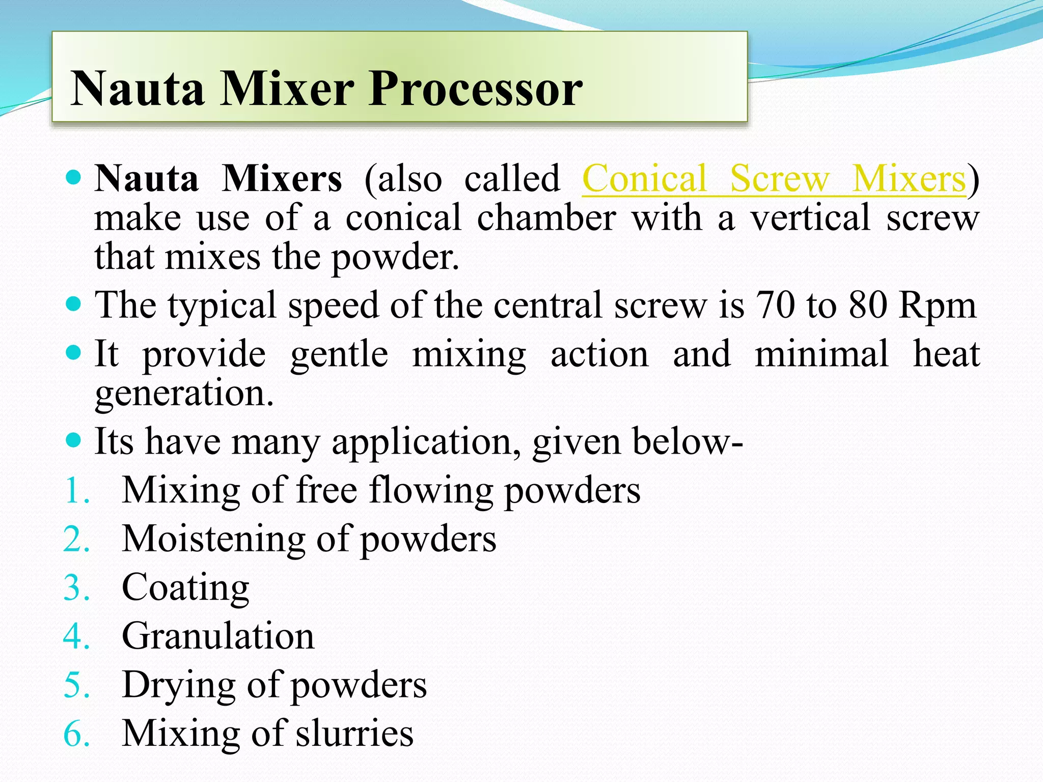 Nauta Mixer Processor
 Nauta Mixers (also called Conical Screw Mixers)
make use of a conical chamber with a vertical screw
that mixes the powder.
 The typical speed of the central screw is 70 to 80 Rpm
 It provide gentle mixing action and minimal heat
generation.
 Its have many application, given below-
1. Mixing of free flowing powders
2. Moistening of powders
3. Coating
4. Granulation
5. Drying of powders
6. Mixing of slurries
 