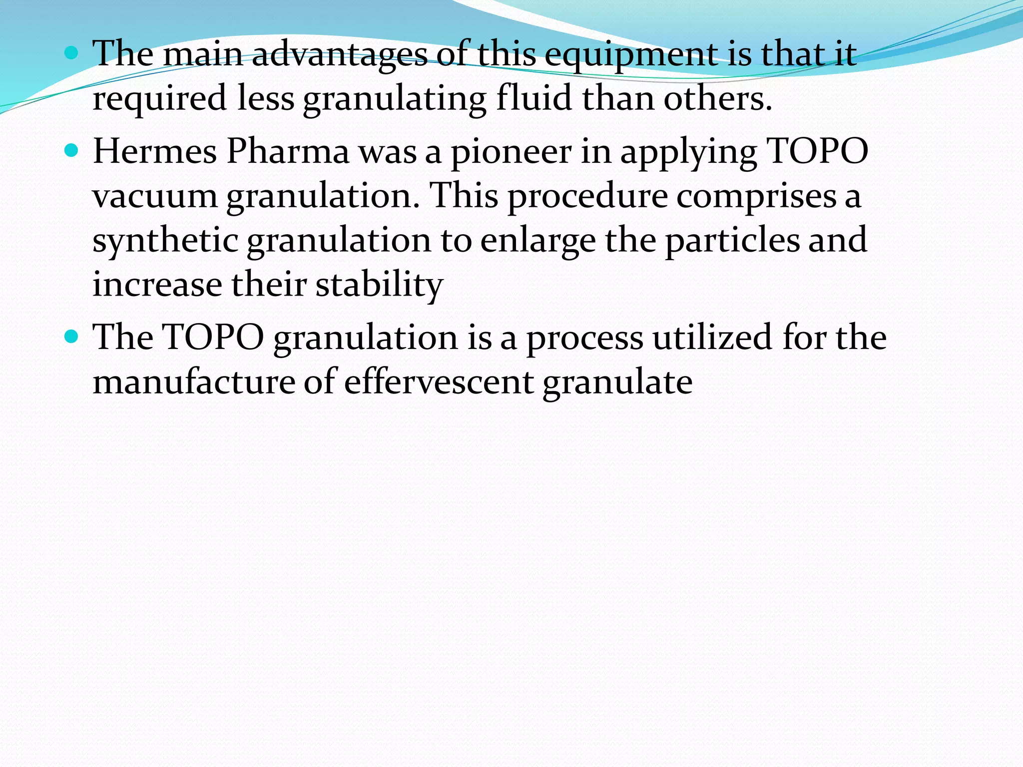  The main advantages of this equipment is that it
required less granulating fluid than others.
 Hermes Pharma was a pioneer in applying TOPO
vacuum granulation. This procedure comprises a
synthetic granulation to enlarge the particles and
increase their stability
 The TOPO granulation is a process utilized for the
manufacture of effervescent granulate
 