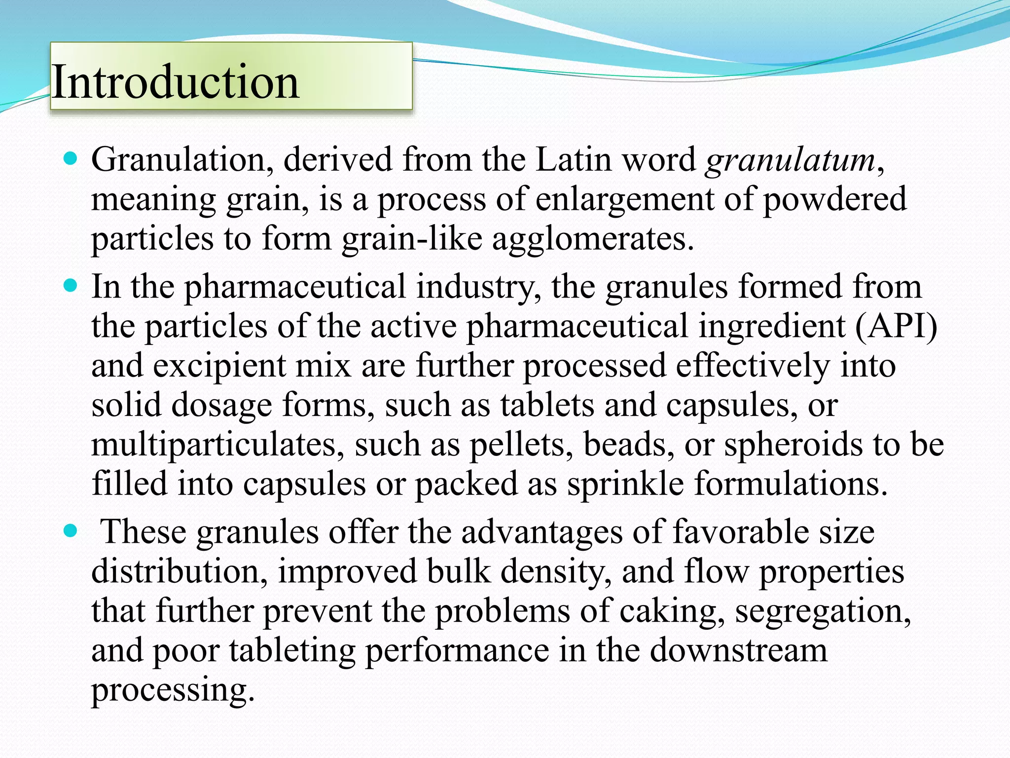 Introduction
 Granulation, derived from the Latin word granulatum,
meaning grain, is a process of enlargement of powdered
particles to form grain-like agglomerates.
 In the pharmaceutical industry, the granules formed from
the particles of the active pharmaceutical ingredient (API)
and excipient mix are further processed effectively into
solid dosage forms, such as tablets and capsules, or
multiparticulates, such as pellets, beads, or spheroids to be
filled into capsules or packed as sprinkle formulations.
 These granules offer the advantages of favorable size
distribution, improved bulk density, and flow properties
that further prevent the problems of caking, segregation,
and poor tableting performance in the downstream
processing.
 