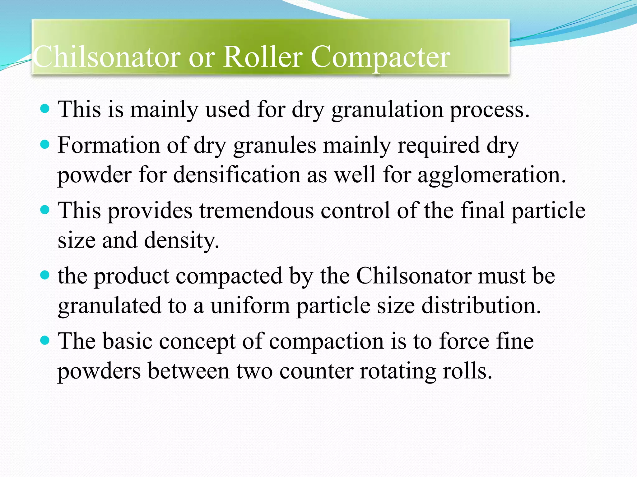 Chilsonator or Roller Compacter
 This is mainly used for dry granulation process.
 Formation of dry granules mainly required dry
powder for densification as well for agglomeration.
 This provides tremendous control of the final particle
size and density.
 the product compacted by the Chilsonator must be
granulated to a uniform particle size distribution.
 The basic concept of compaction is to force fine
powders between two counter rotating rolls.
 